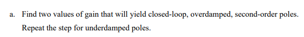 a. Find two values of gain that will yield closed-loop, overdamped, second-order poles.
Repeat the step for underdamped poles.
