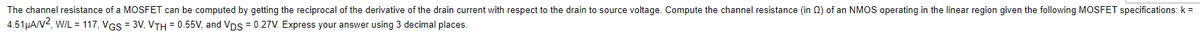 The channel resistance of a MOSFET can be computed by getting the reciprocal of the derivative of the drain current with respect to the drain to source voltage. Compute the channel resistance (in 0) of an NMOS operating in the linear region given the following MOSFET specifications: k =
4.51µA/V2, WIL = 117, VGS = 3V, VTH = 0.55V, and Vps = 0.27V. Express your answer using 3 decimal places.
