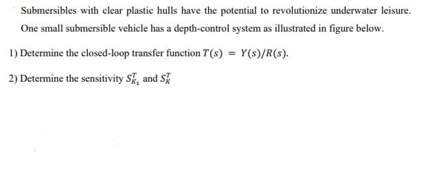 Submersibles with clear plastic hulls have the potential to revolutionize underwater leisure.
One small submersible vehicle has a depth-control system as illustrated in figure below.
1) Determine the closed-loop transfer function T(s) = Y(s)/R(s).
2) Determine the sensitivity Sk, and S
