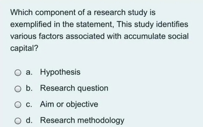 Which component of a research study is
exemplified in the statement, This study identifies
various factors associated with accumulate social
capital?
O a. Hypothesis
O b. Research question
O c. Aim or objective
O d. Research methodology
