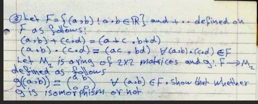 Let Faffasb)tarbeR} and + defined on
O F as fellows!
(asb} + Ecod) - (atc,b+d)
(arb).ccod)= (ac, bd) Casb)afcod) EF
Let M, is oving of 2x2 matrices andg F→M,
defined as folows
gfasb) = ( (asb) Efo show that whether
gis isomor phism or not
%3D
9.
