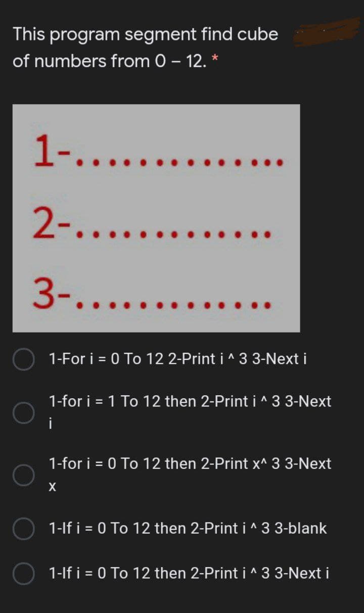 This program segment find cube
of numbers from 0 – 12. *
1-.......
2-.....
...
3-.......
1-For i = 0 To 12 2-Print i ^ 3 3-Next i
1-for i = 1 To 12 then 2-Print i ^ 3 3-Next
%3D
i
1-for i = 0 To 12 then 2-Print x^ 3 3-Next
X
1-lf i = 0 To 12 then 2-Print i ^ 3 3-blank
1-lf i = 0 To 12 then 2-Print i ^ 3 3-Next i
