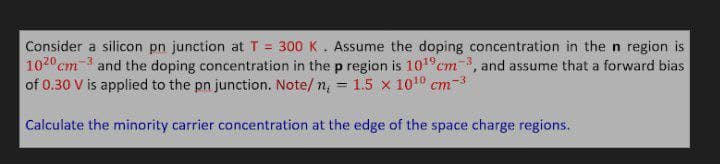 Consider a silicon pn junction at T = 300 K. Assume the doping concentration in the n region is
1020 cm 3 and the doping concentration in the p region is 101°cm 3, and assume that a forward bias
of 0.30 V is applied to the pn junction. Note/ n, = 1.5 x 1010 cm-3
%3D
Calculate the minority carrier concentration at the edge of the space charge regions.
