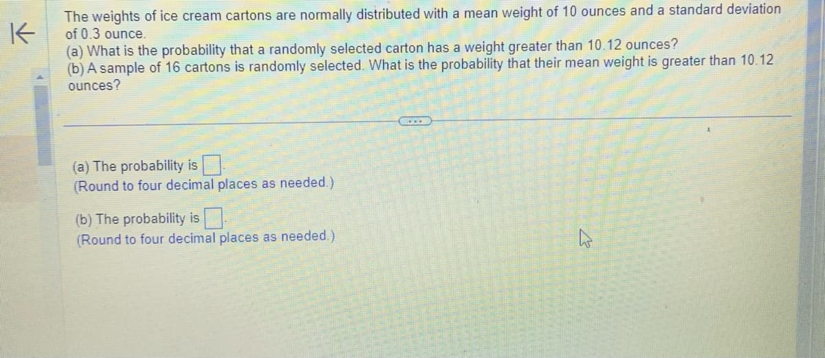 The weights of ice cream cartons are normally distributed with a mean weight of 10 ounces and a standard deviation
of 0.3 ounce.
K
(a) What is the probability that a randomly selected carton has a weight greater than 10.12 ounces?
(b) A sample of 16 cartons is randomly selected. What is the probability that their mean weight is greater than 10.12
ounces?
(a) The probability is.
(Round to four decimal places as needed.)
(b) The probability is
(Round to four decimal places as needed.)
...