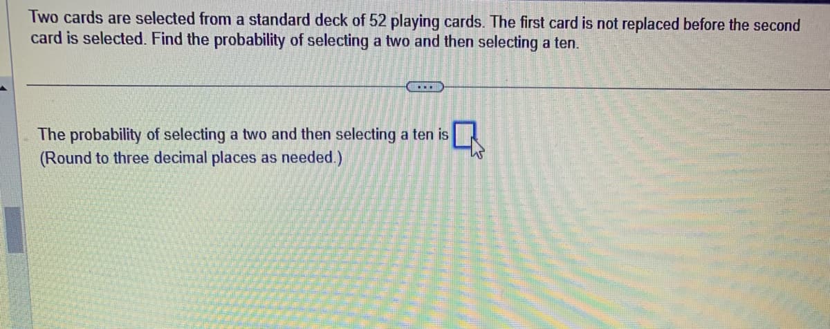 Two cards are selected from a standard deck of 52 playing cards. The first card is not replaced before the second
card is selected. Find the probability of selecting a two and then selecting a ten.
...
The probability of selecting a two and then selecting a ten is
(Round to three decimal places as needed.)
W