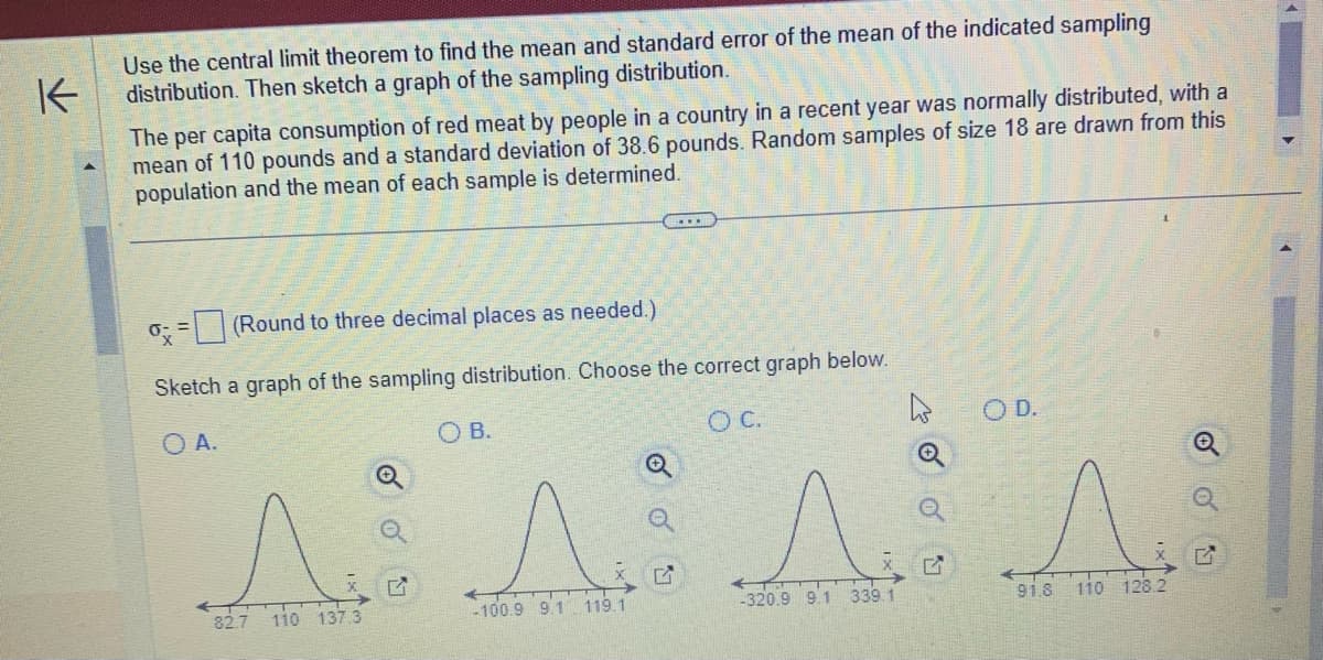 K
Use the central limit theorem to find the mean and standard error of the mean of the indicated sampling
distribution. Then sketch a graph of the sampling distribution.
The per capita consumption of red meat by people in a country in a recent year was normally distributed, with a
mean of 110 pounds and a standard deviation of 38.6 pounds. Random samples of size 18 are drawn from this
population and the mean of each sample is determined.
ox
(Round to three decimal places as needed.)
Sketch a graph of the sampling distribution. Choose the correct graph below.
O A.
O. C.
Q
OB.
^ ^ ^
82.7 110 137.3
-100.9 9.1 119.1
-320.9 9.1 339.1
G
OD.
s
91.8
110 128.2
4