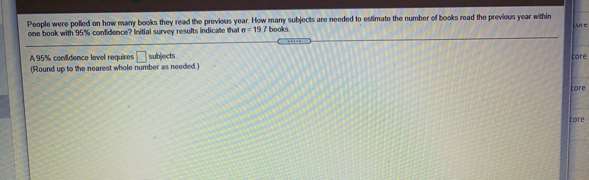 People were polled on how many books they read the previous year. How many subjects are needed to estimate the number of books read the previous year within
one book with 95% confidence? Initial survey results indicate that o
19.7 books.
A 95% confidence level requires subjects.
(Round up to the nearest whole number as needed.)
core
core
core
