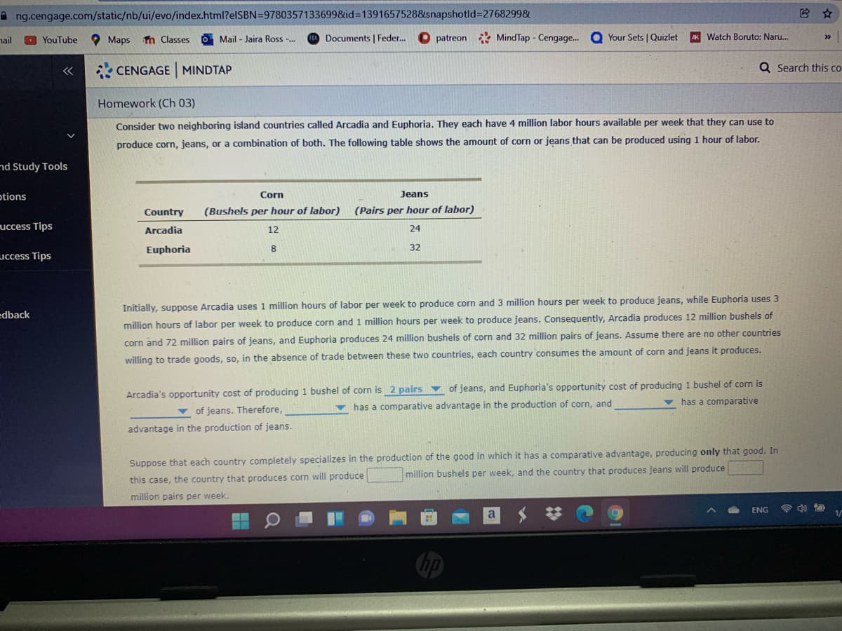 A ng.cengage.com/static/nb/ui/evo/index.html?elSBN=97803571336998&id%3D1391657528&snapshotld%3D2768299&
nail
O YouTube
Maps n Classes
O Mail - Jaira Ross -.
Documents | Feder...
O patreon MindTap - Cengage.
O Your Sets | Quizlet
AK Watch Boruto: Naru.
CENGAGE MINDTAP
Q Search this co
Homework (Ch 03)
Consider two neighboring island countries called Arcadia and Euphoria, They each have 4 million labor hours available per week that they can use to
produce corn, jeans, or a combination of both. The following table shows the amount of corn or jeans that can be produced using 1 hour of labor.
nd Study Tools
otions
Corn
Jeans
Country
(Bushels per hour of labor)
(Pairs per hour of labor)
uccess Tips
Arcadia
12
24
Euphoria
8
32
uccess Tips
Initially, suppose Arcadia uses 1 million hours of labor per week to produce corn and 3 million hours per week to produce jeans, while Euphoria uses 3
edback
million hours of labor per week to produce corn and 1 million hours per week to produce jeans. Consequently, Arcadia produces 12 million bushels of
corn and 72 million pairs of jeans, and Euphoria produces 24 million bushels of corn and 32 million pairs of jeans. Assume there are no other countries
willing to trade goods, so, in the absence of trade between these two countries, each country consumes the amount of corn and jeans it produces.
Arcadia's opportunity cost of producing 1 bushel of corn is 2 pairs v of jeans, and Euphoria's opportunity cost of producing 1 bushel of corn is
v has a comparative
v of jeans. Therefore,
v has a comparative advantage in the production of corn, and
advantage in the production of jeans.
Suppose that each country completely specializes in the production of the good in which it has a comparative advantage, producing only that good. In
million bushels per week, and the country that produces jeans will produce
this case, the country that produces corn will produce
million pairs per week.
ENG
a
