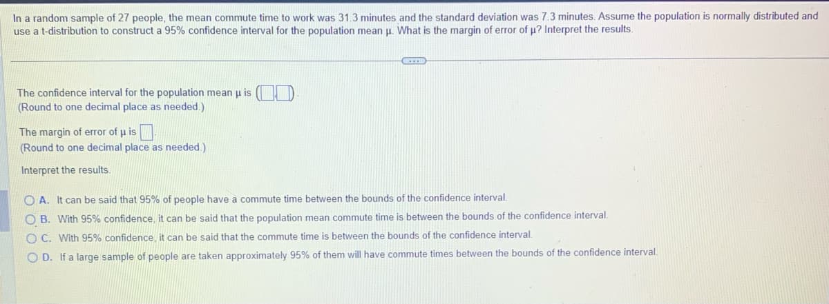 In a random sample of 27 people, the mean commute time to work was 31.3 minutes and the standard deviation was 7.3 minutes. Assume the population is normally distributed and
use a t-distribution to construct a 95% confidence interval for the population mean μ. What is the margin of error of μ? Interpret the results.
The confidence interval for the population mean μ is (
(Round to one decimal place as needed.)
The margin of error of μ is
(Round to one decimal place as needed.)
Interpret the results.
CHEES
OA. It can be said that 95% of people have a commute time between the bounds of the confidence interval.
OB. With 95% confidence, it can be said that the population mean commute time is between the bounds of the confidence interval.
OC. With 95% confidence, it can be said that the commute time is between the bounds of the confidence interval.
OD. If a large sample of people are taken approximately 95% of them will have commute times between the bounds of the confidence interval.