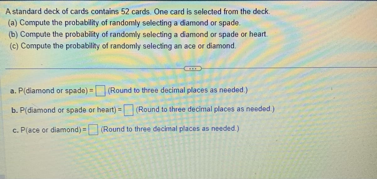 A standard deck of cards contains 52 cards. One card is selected from the deck.
(a) Compute the probability of randomly selecting a diamond or spade.
(b) Compute the probability of randomly selecting a diamond or spade or heart.
(c) Compute the probability of randomly selecting an ace or diamond.
a. P(diamond or spade) = (Round to three decimal places as needed.)
b. P(diamond or spade or heart) = (Round to three decimal places as needed.)
c. P(ace or diamond) = (Round to three decimal places as needed.)