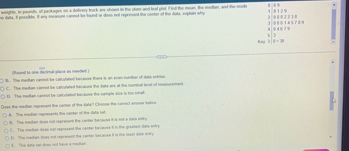 weights, in pounds, of packages on a delivery truck are shown in the stem-and-leaf plot. Find the mean, the median, and the mode
ne data, if possible. If any measure cannot be found or does not represent the center of the data, explain why.
L
(Round to one decimal place as needed.)
OB. The median cannot be calculated because there is an even number of data entries.
OC. The median cannot be calculated because the data are at the nominal level of measurement.
OD. The median cannot be calculated because the sample size is too small.
Does the median represent the center of the data? Choose the correct answer below.
OA. The median represents the center of the data set.
OB. The median does not represent the center because it is not a data entry.
OC. The median does not represent the center because it is the greatest data entry.
OD. The median does not represent the center because it is the least data entry.
OE. The data set does not have a median.
069
1 0129
2 0002238
3 000145789
4 04679
5 3
Key: 3 0 30