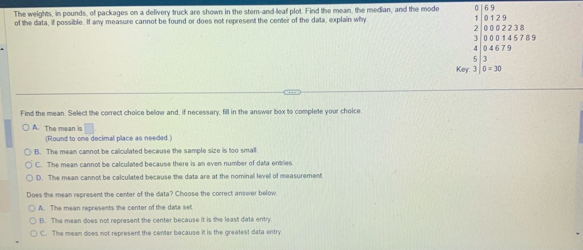 The weights, in pounds, of packages on a delivery truck are shown in the stem-and-leaf plot. Find the mean, the median, and the mode
of the data, if possible. If any measure cannot be found or does not represent the center of the data, explain why.
CHECKED
Find the mean. Select the correct choice below and, if necessary, fill in the answer box to complete your choice.
OA. The mean is
(Round to one decimal place as needed.)
OB. The mean cannot be calculated because the sample size is too small.
OC. The mean cannot be calculated because there is an even number of data entries.
OD. The mean cannot be calculated because the data are at the nominal level of measurement.
Does the mean represent the center of the data? Choose the correct answer below.
OA. The mean represents the center of the data set.
OB. The mean does not represent the center because it is the least data entry.
OC. The mean does not represent the center because it is the greatest data entry
0 69
10129
20002238
3 000145789
4 04679
5 3
Key: 30=30