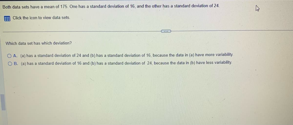 Both data sets have a mean of 175. One has a standard deviation of 16, and the other has a standard deviation of 24.
Click the icon to view data sets.
Which data set has which deviation?
O A. (a) has a standard deviation of 24 and (b) has a standard deviation of 16, because the data in (a) have more variability.
OB. (a) has a standard deviation of 16 and (b) has a standard deviation of 24, because the data in (b) have less variability.
27