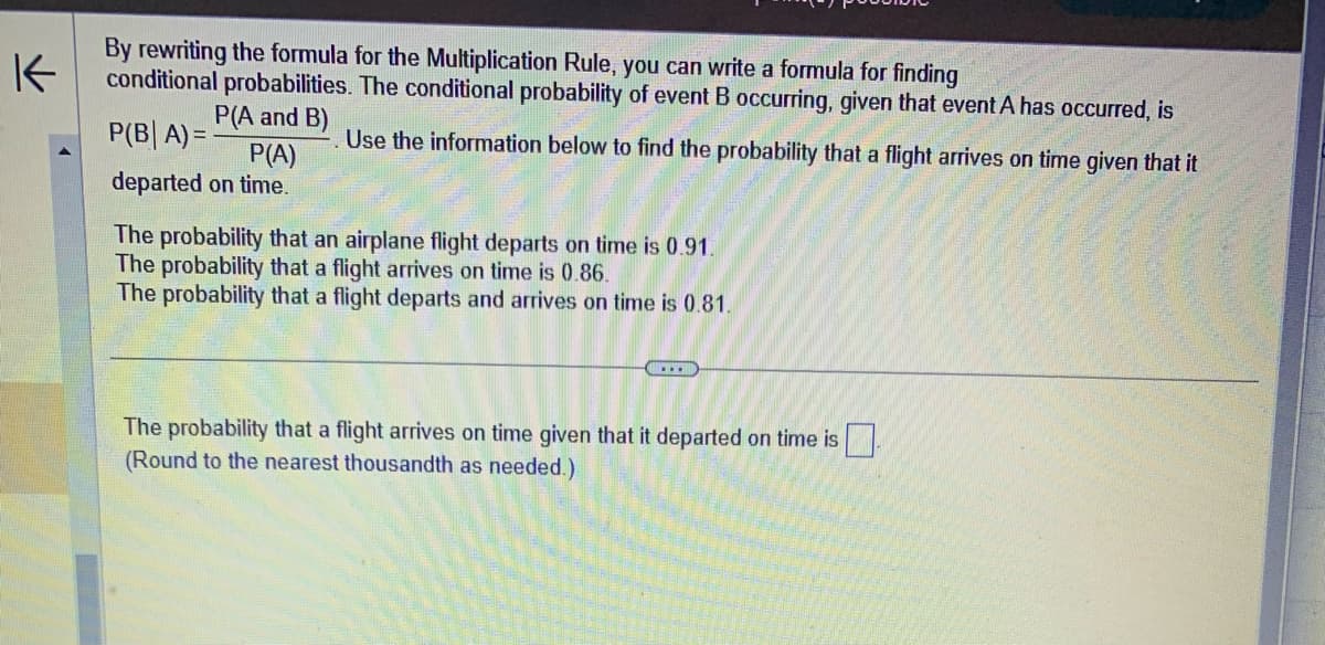 K
By rewriting the formula for the Multiplication Rule, you can write a formula for finding
conditional probabilities. The conditional probability of event B occurring, given that event A has occurred, is
P(A and B)
Use the information below to find the probability that a flight arrives on time given that it
P(B| A)=
P(A)
departed on time.
The probability that an airplane flight departs on time is 0.91.
The probability that a flight arrives on time is 0.86.
The probability that a flight departs and arrives on time is 0.81.
The probability that a flight arrives on time given that it departed on time is
(Round to the nearest thousandth as needed.)