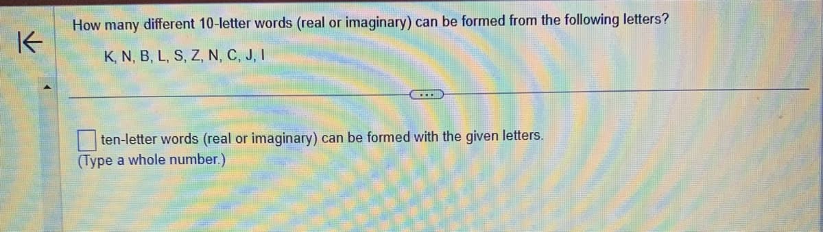 K
How many different 10-letter words (real or imaginary) can be formed from the following letters?
K, N, B, L, S, Z, N, C, J, I
ten-letter words (real or imaginary) can be formed with the given letters.
(Type a whole number.)