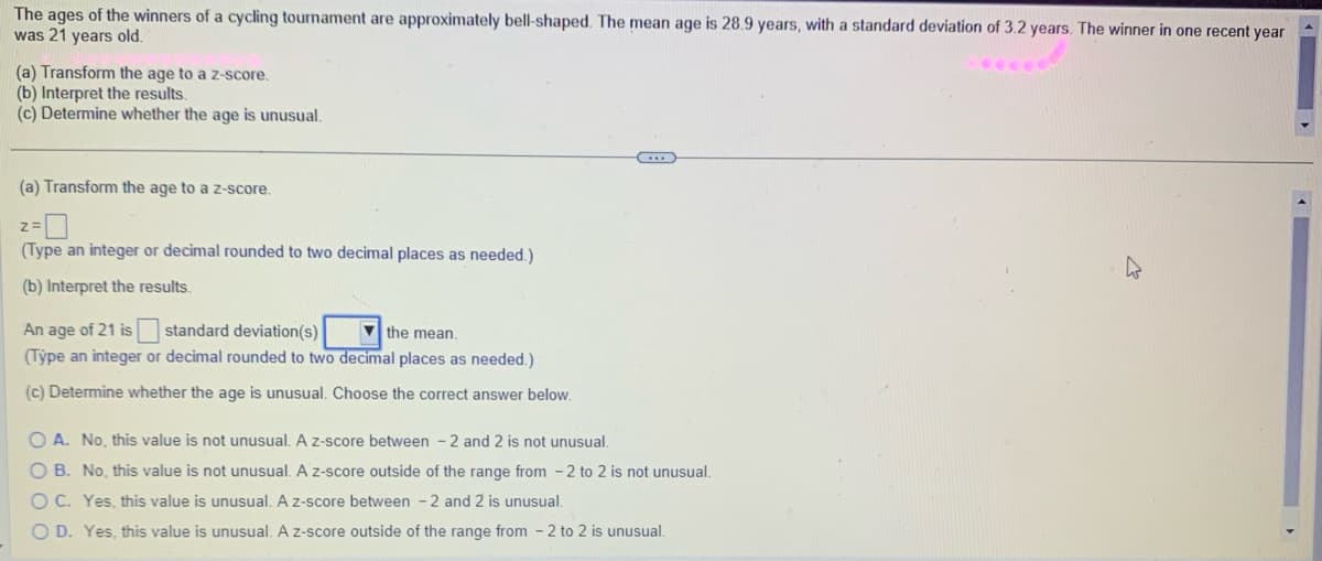 The ages of the winners of a cycling tournament are approximately bell-shaped. The mean age is 28.9 years, with a standard deviation of 3.2 years. The winner in one recent year
was 21 years old.
(a) Transform the age to a z-score.
(b) Interpret the results.
(c) Determine whether the age is unusual.
(a) Transform the age to a z-score.
Z=
(Type an integer or decimal rounded to two decimal places as needed.).
(b) Interpret the results.
An age of 21 is
standard deviation(s)
the mean.
(Type an integer or decimal rounded to two decimal places as needed.)
(c) Determine whether the age is unusual. Choose the correct answer below.
O A. No, this value is not unusual. A z-score between 2 and 2 is not unusual.
O B. No, this value is not unusual. A z-score outside of the range from -2 to 2 is not unusual.
OC. Yes, this value is unusual. A z-score between 2 and 2 is unusual.
O D. Yes, this value is unusual. A z-score outside of the range from 2 to 2 is unusual.
h
>>
4