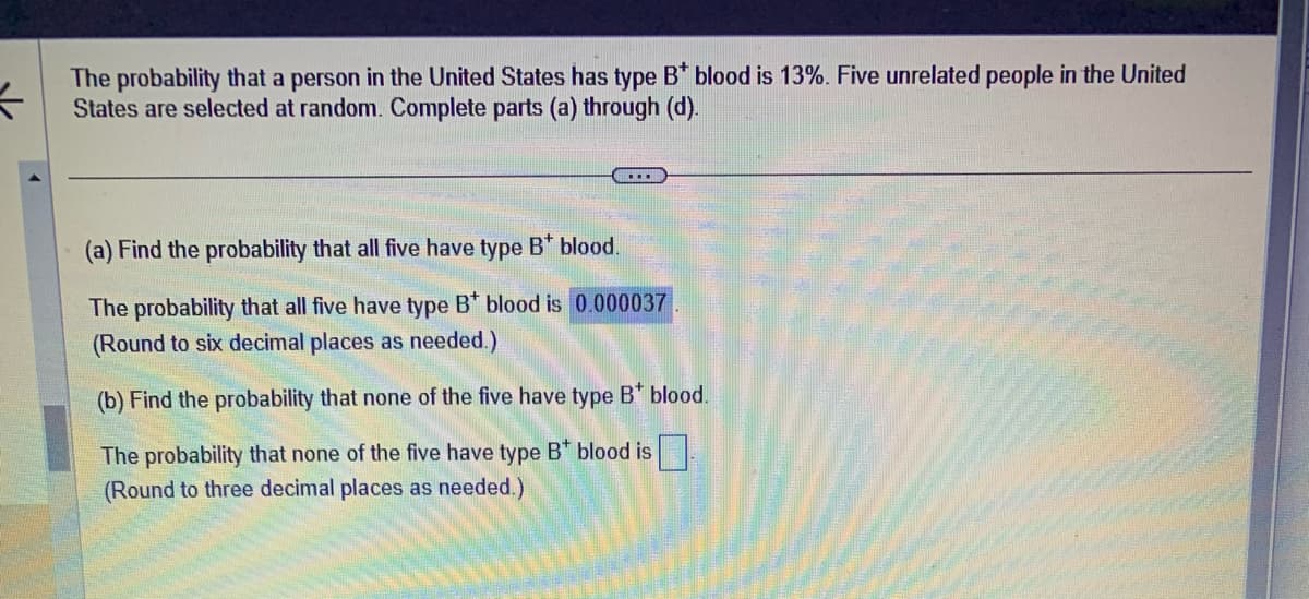 ←
The probability that a person in the United States has type B* blood is 13%. Five unrelated people in the United
States are selected at random. Complete parts (a) through (d).
....
(a) Find the probability that all five have type B* blood.
The probability that all five have type B* blood is 0.000037
(Round to six decimal places as needed.)
(b) Find the probability that none of the five have type B* blood.
The probability that none of the five have type B* blood is
(Round to three decimal places as needed.)