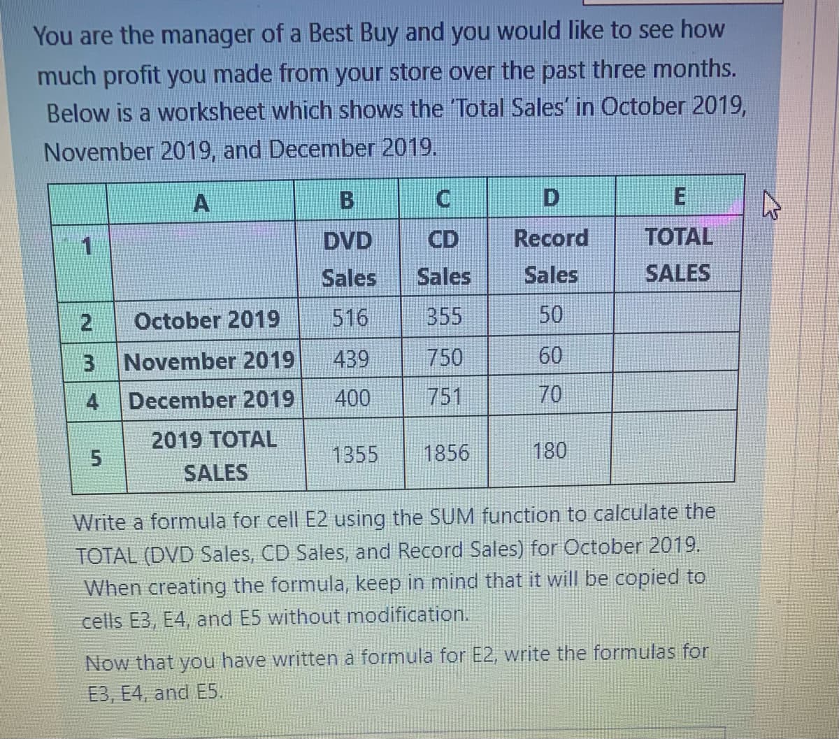 You are the manager of a Best Buy and you would like to see how
much profit you made from your store over the past three months.
Below is a worksheet which shows the 'Total Sales' in October 2019,
November 2019, and December 2019.
A
1
2
3
4
5
October 2019
November 2019
December 2019
2019 TOTAL
SALES
B
DVD
Sales
516
439
400
C
CD
Sales
355
750
751
1355 1856
D
Record
Sales
50
60
70
180
E
TOTAL
SALES
Write a formula for cell E2 using the SUM function to calculate the
TOTAL (DVD Sales, CD Sales, and Record Sales) for October 2019.
When creating the formula, keep in mind that it will be copied to
cells E3, E4, and E5 without modification.
Now that you have written à formula for E2, write the formulas for
E3, E4, and E5.
4