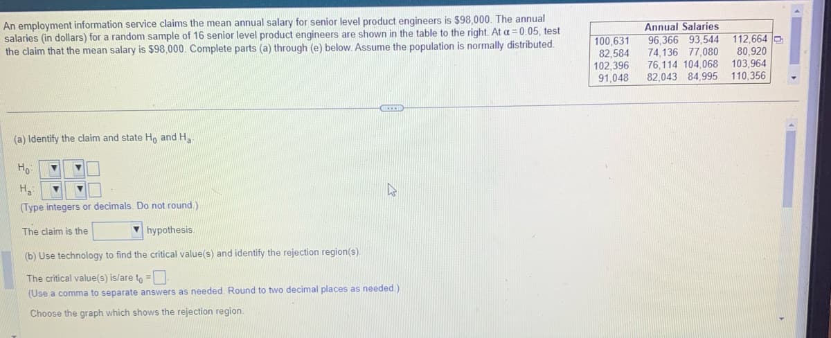 An employment information service claims the mean annual salary for senior level product engineers is $98,000. The annual
salaries (in dollars) for a random sample of 16 senior level product engineers are shown in the table to the right. At a = 0.05, test
the claim that the mean salary is $98,000. Complete parts (a) through (e) below. Assume the population is normally distributed.
(a) Identify the claim and state Ho and H₂
Ho
▼
Ha
(Type integers or decimals. Do not round.)
The claim is the
EXID
hypothesis.
(b) Use technology to find the critical value(s) and identify the rejection region(s).
The critical value(s) is/are to =
(Use a comma to separate answers as needed. Round to two decimal places as needed.)
Choose the graph which shows the rejection region.
100,631
82.584
102,396
91,048
Annual Salaries
96,366 93,544
74,136 77,080
76,114 104,068
82.043 84,995
112,664
80,920
103,964
110,356