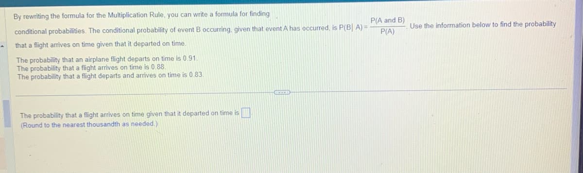 By rewriting the formula for the Multiplication Rule, you can write a formula for finding
conditional probabilities. The conditional probability of event B occurring, given that event A has occurred, is P(BA) =
that a flight arrives on time given that it departed on time.
The probability that an airplane flight departs on time is 0.91.
The probability that a flight arrives on time is 0.88.
The probability that a flight departs and arrives on time is 0.83.
The probability that a flight arrives on time given that it departed on time is
(Round to the nearest thousandth as needed.).
GIFFET
P(A and B)
P(A)
Use the information below to find the probability