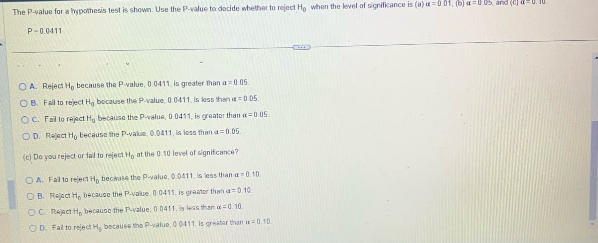 The P-value for a hypothesis test is shown. Use the P-value to decide whether to reject Ho when the level of significance is (a) a= 0.01, (b) a= 0.05, and (c) a=0.10.
P=0.0411
OA. Reject Ho because the P-value, 0.0411, is greater than a = 0.05.
OB. Fail to reject Ho because the P-value, 0.0411, is less than a = 0.05.
OC. Fail to reject Ho because the P-value, 0.0411, is greater than a = 0.05.
OD. Reject Ho because the P-value, 0.0411, is less than a = 0.05.
(c) Do you reject or fail to reject Ho at the 0.10 level of significance?
OA. Fail to reject H, because the P-value, 0.0411, is less than a = 0.10.
OB. Reject H, because the P-value, 0.0411, is greater than a = 0.10.
OC. Reject Ho because the P-value, 0.0411, is less than a = 0.10.
OD. Fail to reject Ho because the P-value, 0.0411, is greater than a=0.10.
CELE