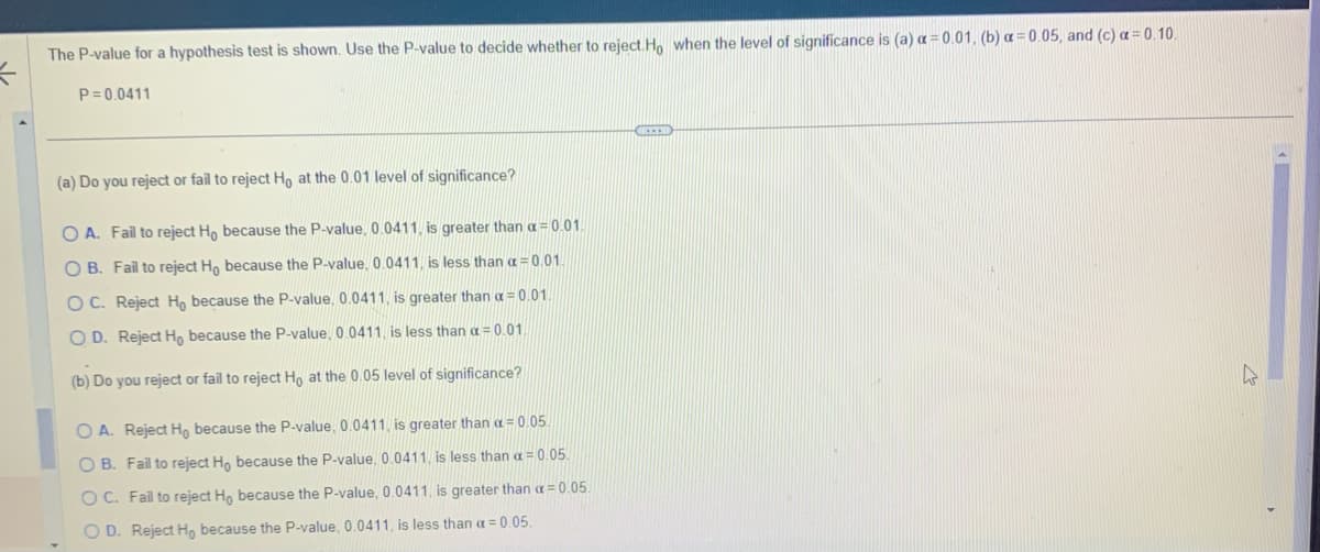 The P-value for a hypothesis test is shown. Use the P-value to decide whether to reject. Ho when the level of significance is (a) a = 0.01, (b) a = 0.05, and (c) a=0.10.
P=0.0411
(a) Do you reject or fail to reject Ho at the 0.01 level of significance?
OA. Fail to reject Ho because the P-value, 0.0411, is greater than a = 0.01.
OB. Fail to reject Ho because the P-value, 0.0411, is less than a =0.01.
OC. Reject Ho because the P-value, 0.0411, is greater than a = 0.01.
OD. Reject Ho because the P-value, 0.0411, is less than a = 0.01
(b) Do you reject or fail to reject Ho at the 0.05 level of significance?
O A. Reject Ho because the P-value, 0.0411, is greater than a = 0.05.
OB. Fail to reject Ho because the P-value, 0.0411, is less than a = 0.05.
OC. Fail to reject Ho because the P-value, 0.0411, is greater than a = 0.05.
O D. Reject Ho because the P-value, 0.0411, is less than a = 0.05.
CECO