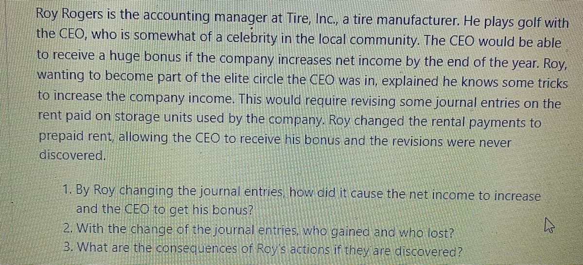 Roy Rogers is the accounting manager at Tire, Inc, a tire manufacturer. He plays golf with
the CEO, who is somewhat of a celebrity in the local community. The CEO would be able
to receive a huge bonus if the company increases net income by the end of the year. Roy,
wanting to become part of the elite circle the CEO was in, explained he knows some tricks
to increase the company income. This would require revising some journal entries on the
rent paid on storage units used by the company. Roy changed the rental payments to
prepaid rent, allowing the CEO to receive his bonus and the revisions were never
discovered.
1. By Roy changing the journal entries how did it cause the net income to increase
and the CEO to get his bonus?
2. With the change of the journal entries, who gained and who lost?
3. What are the consequences of Roys actions if they are discovered?
