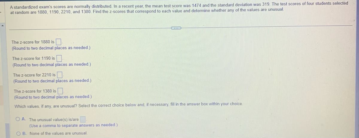 A standardized exam's scores are normally distributed. In a recent year, the mean test score was 1474 and the standard deviation was 319. The test scores of four students selected
at random are 1880, 1190, 2210, and 1380. Find the z-scores that correspond to each value and determine whether any of the values are unusual.
The Z-score for 1880 is
(Round to two decimal places as needed.)
The Z-score for 1190 is
(Round to two decimal places as needed.)
The z-score for 2210 is
(Round to two decimal places as needed.)
The z-score for 1380 is
(Round to two decimal places as needed.)
Which values, if any, are unusual? Select the correct choice below and, if necessary, fill in the answer box within your choice.
OA. The unusual value(s) is/are
(Use a comma to separate answers as needed.)
RECH
OB. None of the values are unusual.