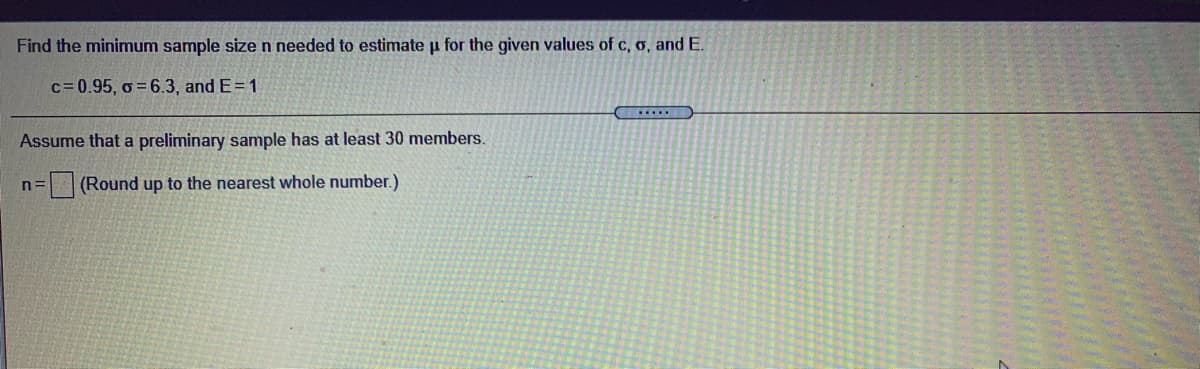 Find the minimum sample sizen needed to estimate u for the given values of c, o, and E.
c= 0.95, o = 6.3, and E=1
Assume that a preliminary sample has at least 30 members.
(Round up to the nearest whole number.)
n=
