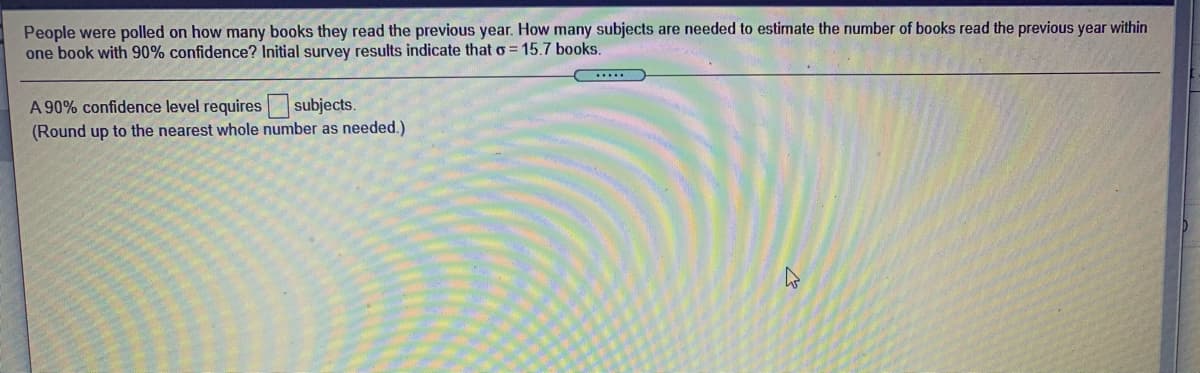 People were polled on how many books they read the previous year. How many subjects are needed to estimate the number of books read the previous year within
one book with 90% confidence? Initial survey results indicate that o = 15.7 books.
subjects.
A 90% confidence level requires
(Round up to the nearest whole number as needed.)
