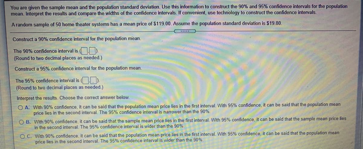 You are given the sample mean and the population standard deviation. Use this information to construct the 90% and 95% confidence intervals for the population
mean. Interpret the results and compare the widths of the confidence intervals. If convenient, use technology to construct the confidence intervals.
A random sample of 50 home theater systems has a mean price of $119.00. Assume the population standard deviation is $19.80.
....
Construct a 90% confidence interval for the population mean.
The 90% confidence interval is ( ).
(Round to two decimal places as needed.)
Construct a 95% confidence interval for the population mean.
The 95% confidence interval is (J. ).
(Round to two decimal places as needed.)
Interpret the results. Choose the correct answer below.
O A. With 90% confidence, it can be said that the population mean price lies in the first interval. With 95% confidence, it can be said that the population mean
price lies in the second interval. The 95% confidence interval is narrower than the 90%.
O B. With 90% confidence, it can be said that the sample mean price lies in the first interval. With 95% confidence, it can be said that the sample mean price lies
in the second interval. The 95% confidence interval is wider than the 90%.
O C. With 90% confidence, it can be said that the population mean price lies in the first interval. With 95% confidence, it can be said that the population mean
price lies in the second interval. The 95% confidence interval is wider than the 90%.
