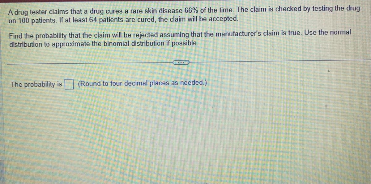 A drug tester claims that a drug cures a rare skin disease 66% of the time. The claim is checked by testing the drug
on 100 patients. If at least 64 patients are cured, the claim will be accepted.
Find the probability that the claim will be rejected assuming that the manufacturer's claim is true. Use the normal
distribution to approximate the binomial distribution if possible.
...
The probability is (Round to four decimal places as needed.)