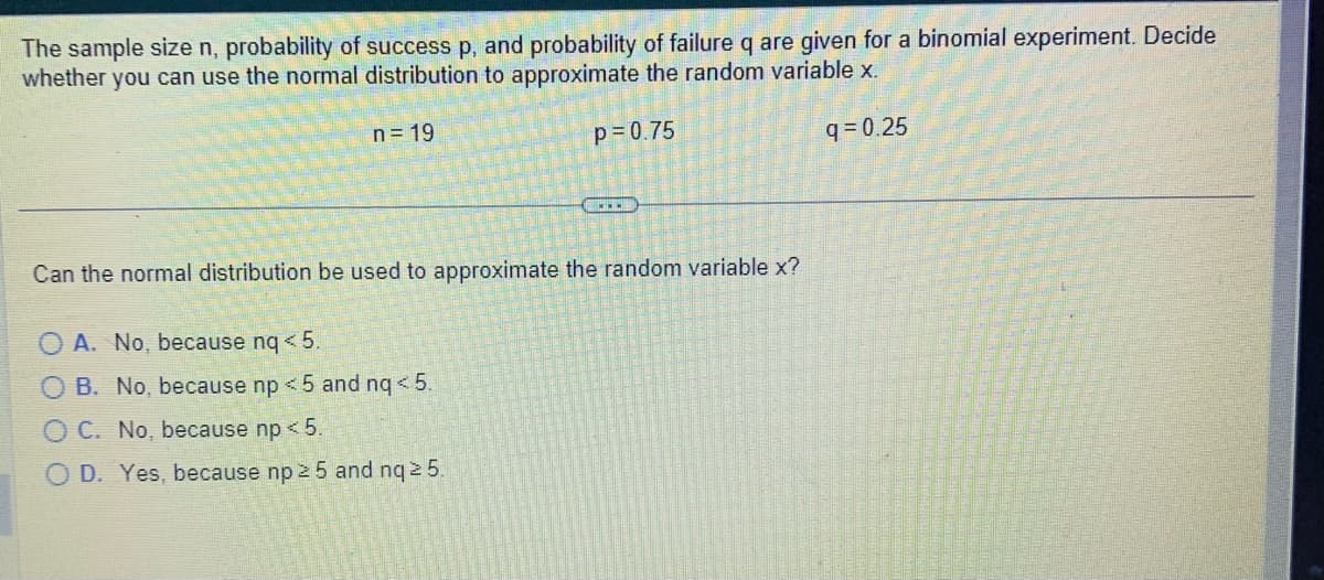 The sample size n, probability of success p, and probability of failure q are given for a binomial experiment. Decide
whether you can use the normal distribution to approximate the random variable x.
n = 19
q=0.25
0000
Can the normal distribution be used to approximate the random variable x?
A. No, because nq < 5.
B. No, because np < 5 and nq < 5.
p=0.75
OC. No, because np < 5.
O D. Yes, because np 25 and nq ≥ 5.
www.