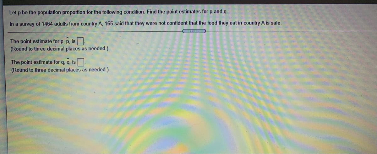 Let p be the population proportion for the following condition. Find the point estimates for p and q.
In a survey of 1464 adults from country A, 165 said that they were not confident that the food they eat in country A is safe.
The point estimate for p, p, is.
(Round to three decimal places as needed.)
The point estimate for q, q, is
(Round to three decimal places as needed.)
