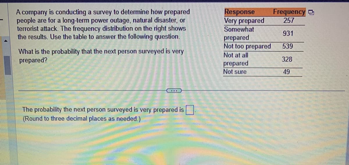 A company is conducting a survey to determine how prepared
people are for a long-term power outage, natural disaster, or
terrorist attack. The frequency distribution on the right shows
the results. Use the table to answer the following question.
What is the probability that the next person surveyed is very
prepared?
The probability the next person surveyed is very prepared is
(Round to three decimal places as needed.)
Response
Very prepared
Somewhat
prepared
Not too prepared
Not at all
prepared
Not sure
Frequency
257
931
539
328
49