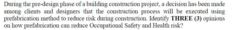 During the pre-design phase of a building construction project, a decision has been made
among clients and designers that the construction process will be executed using
prefabrication method to reduce risk during construction. Identify THREE (3) opinions
on how prefabrication can reduce Occupational Safety and Health risk?
