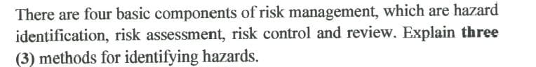 There are four basic components of risk management, which are hazard
identification, risk assessment, risk control and review. Explain three
(3) methods for identifying hazards.
