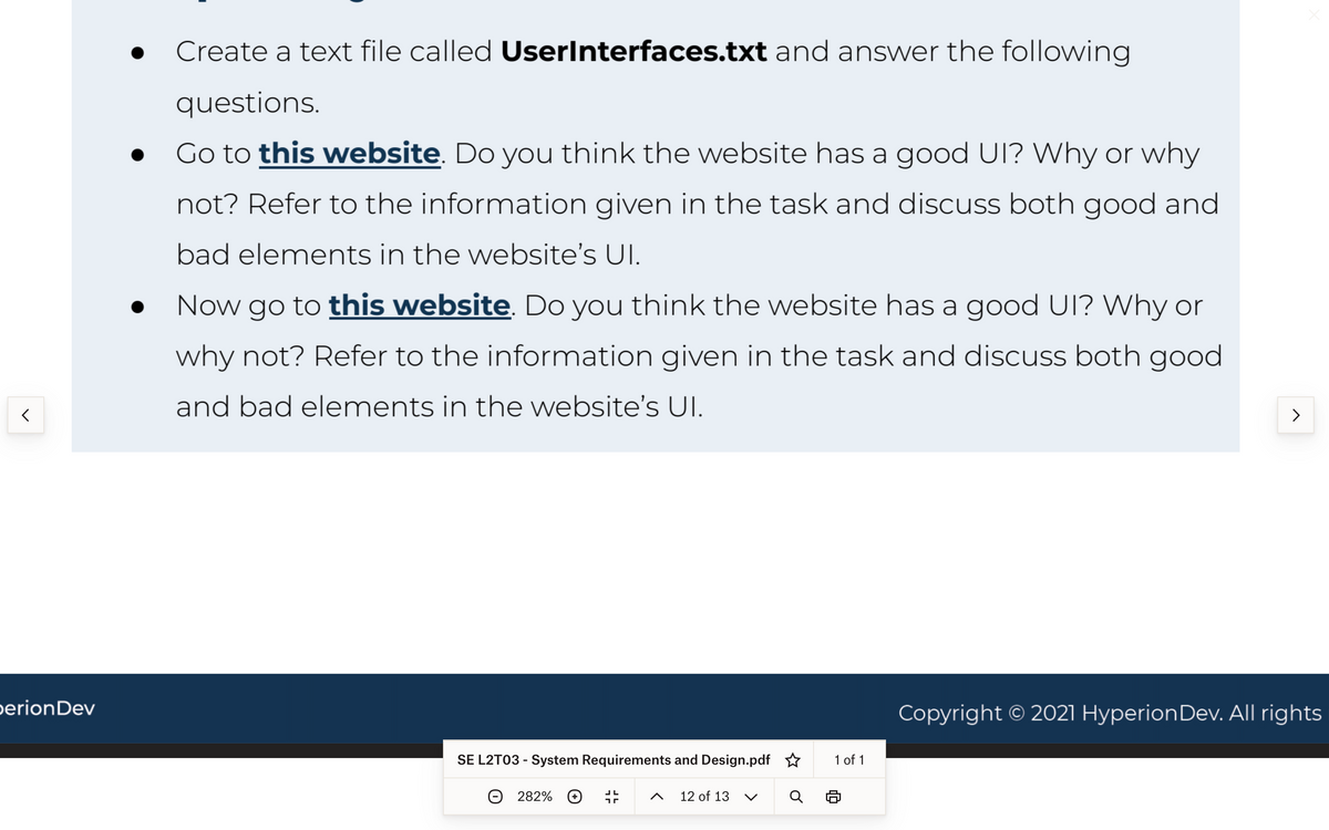 <
erion Dev
●
Create a text file called UserInterfaces.txt and answer the following
questions.
Go to this website. Do you think the website has a good UI? Why or why
not? Refer to the information given in the task and discuss both good and
bad elements in the website's Ul.
● Now go to this website. Do you think the website has a good UI? Why or
why not? Refer to the information given in the task and discuss both good
and bad elements in the website's Ul.
SE L2T03 - System Requirements and Design.pdf ✩
282% +
JL
חד
12 of 13
1 of 1
>
Copyright © 2021 Hyperion Dev. All rights