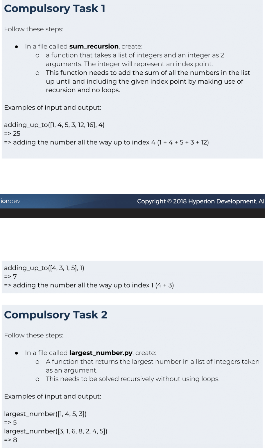 Compulsory Task 1
Follow these steps:
In a file called sum_recursion, create:
O a function that takes a list of integers and an integer as 2
arguments. The integer will represent an index point.
This function needs to add the sum of all the numbers in the list
up until and including the given index point by making use of
recursion and no loops.
Examples of input and output:
-iondev
O
adding_up_to([1, 4, 5, 3, 12, 16], 4)
=> 25
=> adding the number all the way up to index 4 (1 + 4 + 5 + 3 +12)
=>
adding_up_to([4, 3, 1, 5], 1)
=> 7
adding the number all the way up to index 1 (4 + 3)
Compulsory Task 2
Follow these steps:
Copyright © 2018 Hyperion Development. Al
In a file called largest_number.py, create:
o A function that returns the largest number in a list of integers taken
as an argument.
O This needs to be solved recursively without using loops.
Examples of input and output:
largest number([1, 4, 5, 3])
=> 5
largest number([3, 1, 6, 8, 2, 4, 5])
=> 8