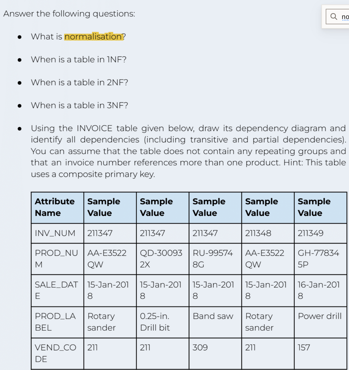 Answer the following questions:
●
What is normalisation?
When is a table in INF?
When is a table in 2NF?
When is a table in 3NF?
Attribute Sample Sample
Name
Value
Value
Using the INVOICE table given below, draw its dependency diagram and
identify all dependencies (including transitive and partial dependencies).
You can assume that the table does not contain any repeating groups and
that an invoice number references more than one product. Hint: This table
uses a composite primary key.
INV_NUM
PROD_NU AA-E3522
QW
M
SALE_DAT
E
211347
PROD_LA
BEL
15-Jan-201
8
Rotary
sander
VEND_CO 211
DE
211347
2X
QD-30093 RU-99574
8G
15-Jan-201
8
0.25-in.
Drill bit
Sample
Value
211
211347
15-Jan-201
8
Band saw
309
Sample
Value
211348
AA-E3522
QW
15-Jan-201
8
Rotary
sander
211
Sample
Value
211349
GH-77834
5P
0
16-Jan-201
8
Power drill
157
no