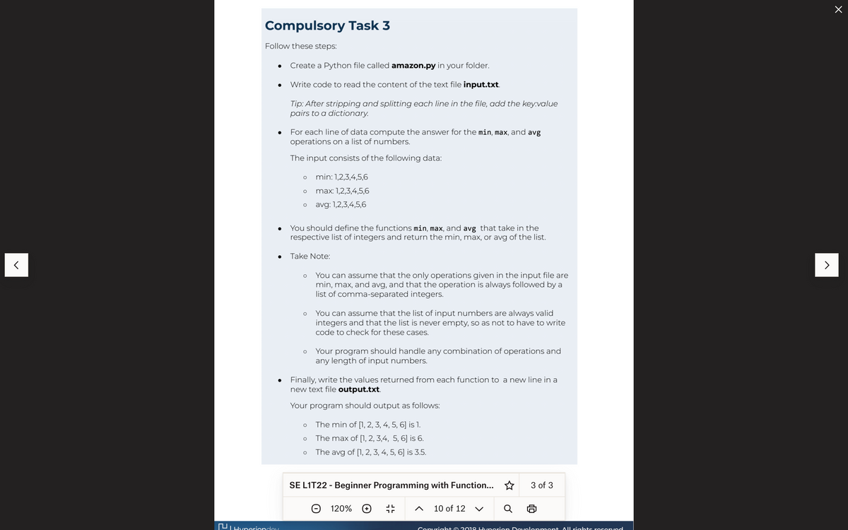 <
Compulsory Task 3
Follow these steps:
●
●
●
Create a Python file called amazon.py in your folder.
Write code to read the content of the text file input.txt.
Tip: After stripping and splitting each line in the file, add the key:value
pairs to a dictionary.
Hyperionday
For each line of data compute the answer for the min, max, and avg
operations on a list of numbers.
The input consists of the following data:
O
O
O
You should define the functions min, max, and avg that take in the
respective list of integers and return the min, max, or avg of the list.
min: 1,2,3,4,5,6
max: 1,2,3,4,5,6
avg: 1,2,3,4,5,6
Take Note:
O You can assume that the only operations given in the input file are
min, max, and avg, and that the operation is always followed by a
list of comma-separated integers.
O You can assume that the list of input numbers are always valid
integers and that the list is never empty, so as not to have to write
code to check for these cases.
O
● Finally, write the values returned from each function to a new line in a
new text file output.txt.
Your program should output as follows:
Your program should handle any combination of operations and
any length of input numbers.
O
O The min of [1, 2, 3, 4, 5, 6] is 1.
The max of [1, 2, 3,4, 5, 6] is 6.
O The avg of [1, 2, 3, 4, 5, 6] is 3.5.
SE L1T22 - Beginner Programming with Function...
120% +
JL
חר
10 of 12 V
3 of 3
Copyright © 2018 Hyperion Development All rights rosorvad
>
X