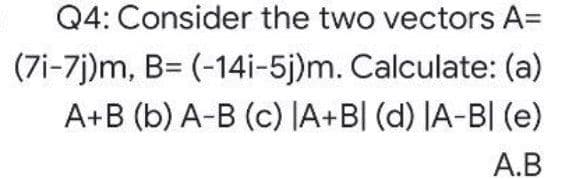 Q4: Consider the two vectors A=
(7i-7j)m, B= (-14i-5j)m. Calculate: (a)
A+B (b) A-B (c) JA+B[ (d) |A-BI (e)
A.B
