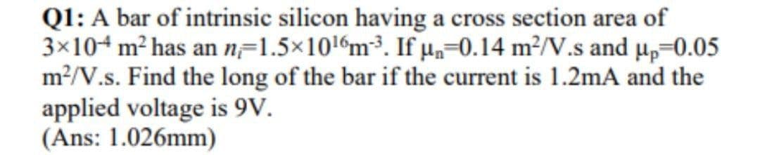 Q1: A bar of intrinsic silicon having a cross section area of
3×104 m² has an n=1.5×1016m³. If µ,=0.14 m²/V.s and µp=0.05
m?/V.s. Find the long of the bar if the current is 1.2mA and the
applied voltage is 9V.
(Ans: 1.026mm)
