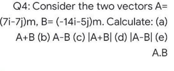 Q4: Consider the two vectors A=
(7i-7j)m, B= (-14i-5j)m. Calculate: (a)
A+B (b) A-B (c) JA+B[ (d) |A-B| (e)
A.B
