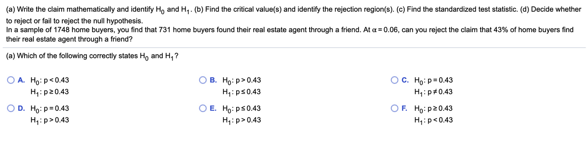 (a) Write the claim mathematically and identify H, and H,. (b) Find the critical value(s) and identify the rejection region(s). (c) Find the standardized test statistic. (d) Decide whether
to reject or fail to reject the null hypothesis.
In a sample of 1748 home buyers, you find that 731 home buyers found their real estate agent through a friend. At a = 0.06, can you reject the claim that 43% of home buyers find
their real estate agent through a friend?
(a) Which of the following correctly states Ho and H, ?
A. Ho:p<0.43
В. Но: р> 0.43
С. Но: р30.43
H1:p20.43
H1:ps0.43
H4:p#0.43
D. Ho: p= 0.43
O E. Ho: ps0.43
F. Ho: p20.43
H1:p>0.43
H4:p>0.43
H4:p<0.43
