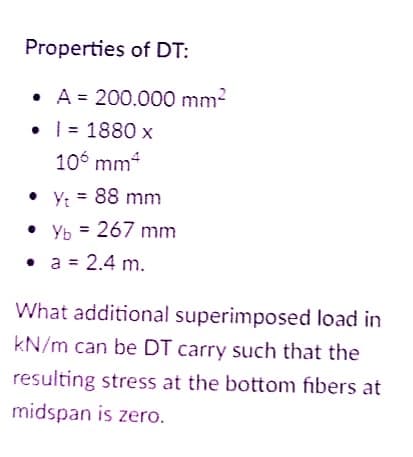 Properties of DT:
A = 200.000 mm?
• | = 1880 x
10 mm4
• Y: = 88 mm
• Yb = 267 mm
%3D
• a = 2.4 m.
What additional superimposed load in
kN/m can be DT carry such that the
resulting stress at the bottom fibers at
midspan is zero.
