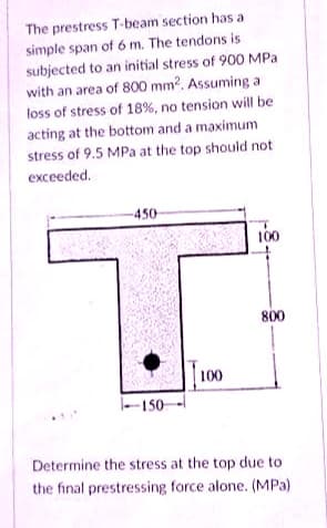 The prestress T-beam section has a
simple span of 6 m. The tendons is
subjected to an initial stress of 900 MPa
with an area of 800 mm?. Assuming a
loss of stress of 18%, no tension will be
acting at the bottom and a maximum
stress of 9.5 MPa at the top should not
еxceeded.
-450-
100
800
|100
150-
Determine the stress at the top due to
the final prestressing force alone. (MPa)
