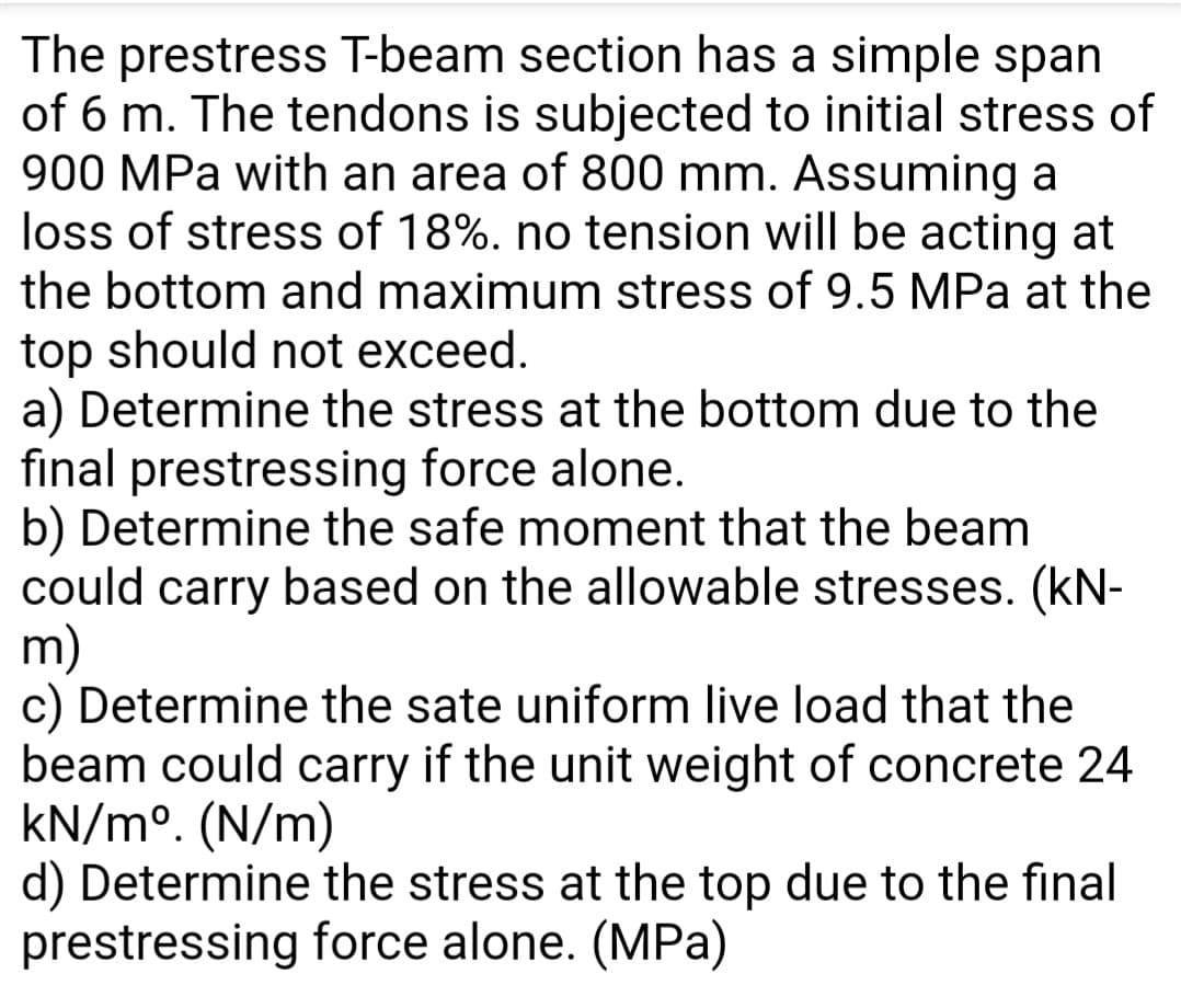 The prestress T-beam section has a simple span
of 6 m. The tendons is subjected to initial stress of
900 MPa with an area of 800 mm. Assuming a
loss of stress of 18%. no tension will be acting at
the bottom and maximum stress of 9.5 MPa at the
top should not exceed.
a) Determine the stress at the bottom due to the
final prestressing force alone.
b) Determine the safe moment that the beam
could carry based on the allowable stresses. (kN-
m)
c) Determine the sate uniform live load that the
beam could carry if the unit weight of concrete 24
kN/m°. (N/m)
d) Determine the stress at the top due to the final
prestressing force alone. (MPa)
