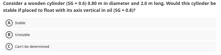 Consider a wooden cylinder (SG = 0.6) 0.80 m in diameter and 2.0 m long. Would this cylinder be
stable if placed to float with its axis vertical in oil (SG = 0.8)?
(A) Stable
(B) Unstable
Can't be determined