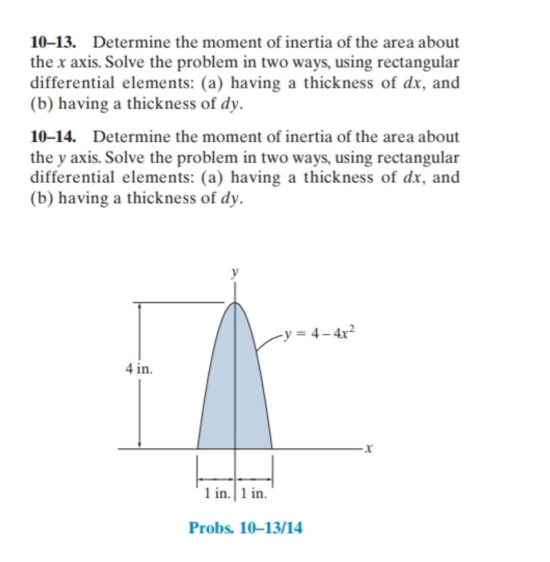 10–13. Determine the moment of inertia of the area about
the x axis. Solve the problem in two ways, using rectangular
differential elements: (a) having a thickness of dx, and
(b) having a thickness of dy.
10–14. Determine the moment of inertia of the area about
the y axis. Solve the problem in two ways, using rectangular
differential elements: (a) having a thickness of dx, and
(b) having a thickness of dy.
-y = 4 – 4x²
4 in.
1 in. 1 in.
Probs. 10-13/14
